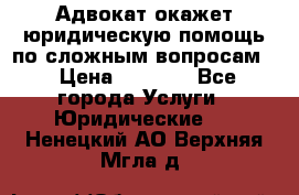 Адвокат окажет юридическую помощь по сложным вопросам  › Цена ­ 1 200 - Все города Услуги » Юридические   . Ненецкий АО,Верхняя Мгла д.